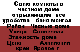 Сдаю комнаты в частном доме отдыхающим (все удобства , баня мангал) › Район ­ Часные дома › Улица ­ Солнечная › Этажность дома ­ 2 › Цена ­ 500 - Алтайский край, Яровое г. Недвижимость » Дома, коттеджи, дачи аренда   . Алтайский край,Яровое г.